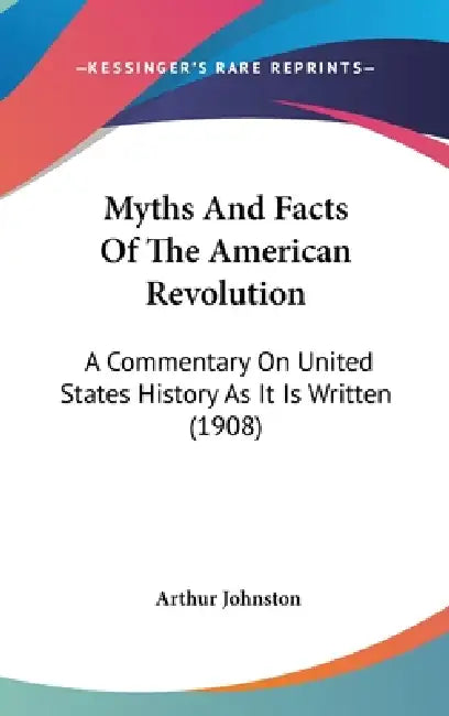 Myths And Facts Of The American Revolution: A Commentary On United States History As It Is Written (1908) by Arthur Johnston