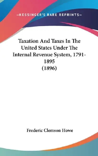 Taxation And Taxes In The United States Under The Internal Revenue System, 1791-1895 (1896) by Frederic Clemson Howe
