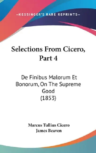 Selections From Cicero, Part 4: De Finibus Malorum Et Bonorum, On The Supreme Good (1853) by Marcus Tullius Cicero, James Beaven