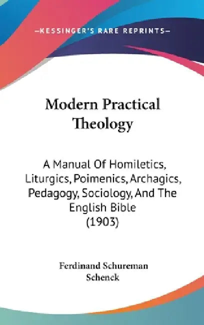 Modern Practical Theology: A Manual Of Homiletics, Liturgics, Poimenics, Archagics, Pedagogy, Sociology, And The English Bible (1903) by Ferdinand Schureman Schenck