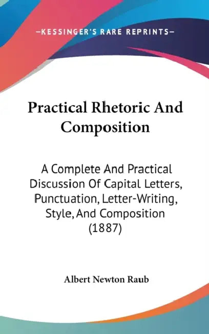Practical Rhetoric And Composition: A Complete And Practical Discussion Of Capital Letters, Punctuation, Letter-Writing, Style, And Composition (1887) by Albert Newton Raub