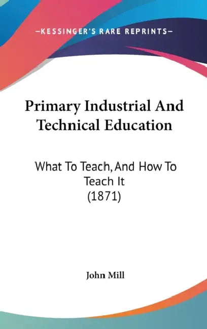 Primary Industrial And Technical Education: What To Teach, And How To Teach It (1871) by John Mill
