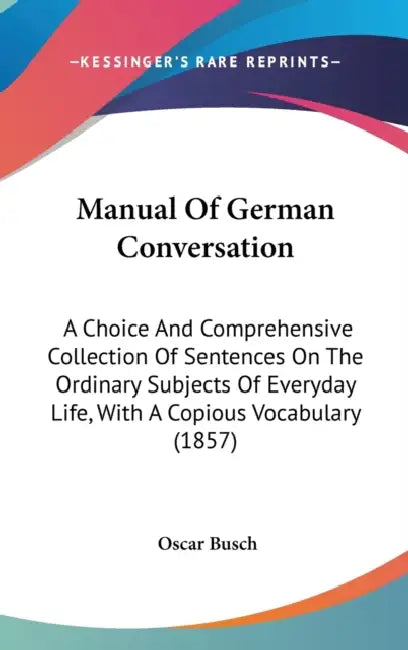 Manual Of German Conversation: A Choice And Comprehensive Collection Of Sentences On The Ordinary Subjects Of Everyday Life, With A Copious Vocabular by Oscar Busch