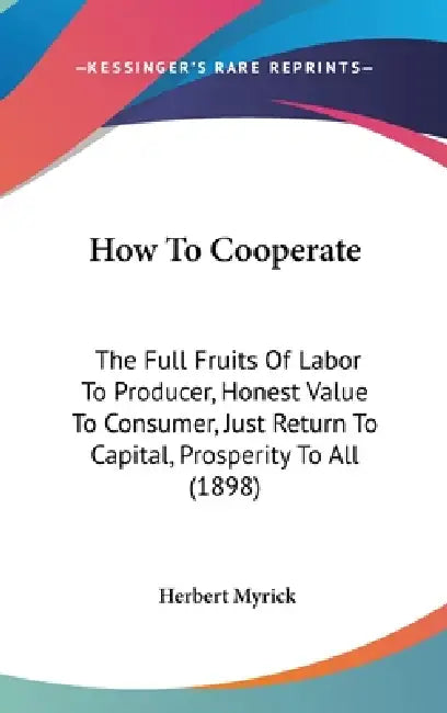 How To Cooperate: The Full Fruits Of Labor To Producer, Honest Value To Consumer, Just Return To Capital, Prosperity To All (1898) by Herbert Myrick