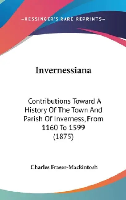 Invernessiana: Contributions Toward A History Of The Town And Parish Of Inverness, From 1160 To 1599 (1875) by Charles Fraser-Mackintosh