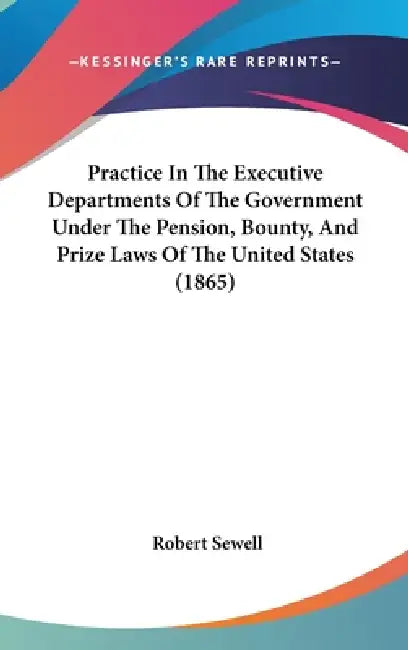 Practice In The Executive Departments Of The Government Under The Pension, Bounty, And Prize Laws Of The United States (1865) by Robert Sewell