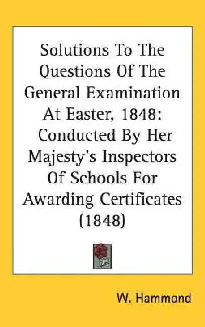 Solutions To The Questions Of The General Examination At Easter, 1848: Conducted By Her Majesty's Inspectors Of Schools For Awarding Certificates (184 by W. Hammond