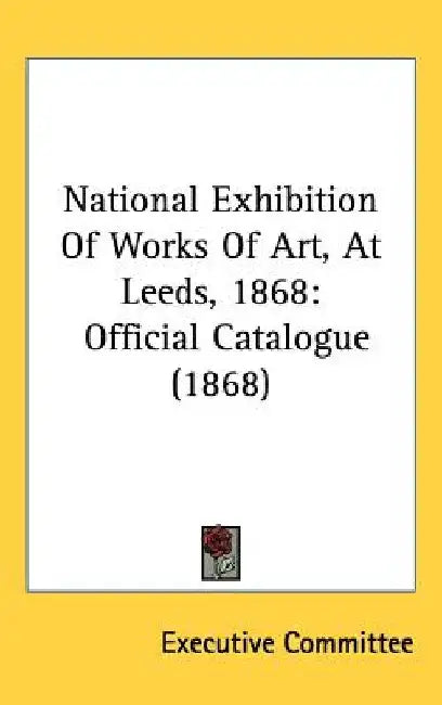 National Exhibition Of Works Of Art, At Leeds, 1868: Official Catalogue (1868) by Executive Committee
