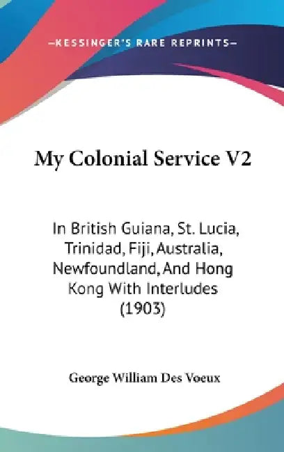 My Colonial Service V2: In British Guiana, St. Lucia, Trinidad, Fiji, Australia, Newfoundland, And Hong Kong With Interludes (1903) by George William Des Voeux