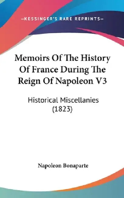 Memoirs Of The History Of France During The Reign Of Napoleon V3: Historical Miscellanies (1823) by Napoleon Bonaparte