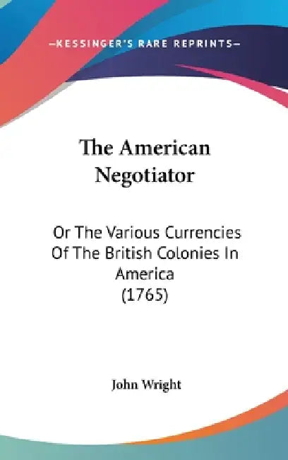 The American Negotiator: Or The Various Currencies Of The British Colonies In America (1765) by John Wright