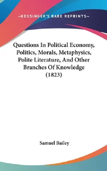 Questions In Political Economy, Politics, Morals, Metaphysics, Polite Literature, And Other Branches Of Knowledge (1823) by Samuel Bailey