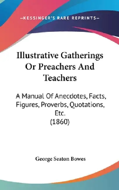 Illustrative Gatherings Or Preachers And Teachers: A Manual Of Anecdotes, Facts, Figures, Proverbs, Quotations, Etc. (1860) by George Seaton Bowes