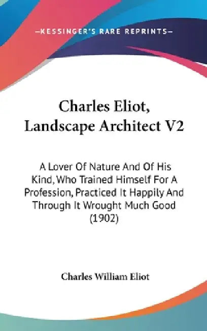 Charles Eliot, Landscape Architect V2: A Lover Of Nature And Of His Kind, Who Trained Himself For A Profession, Practiced It Happily And Through It Wr by Charles William Eliot