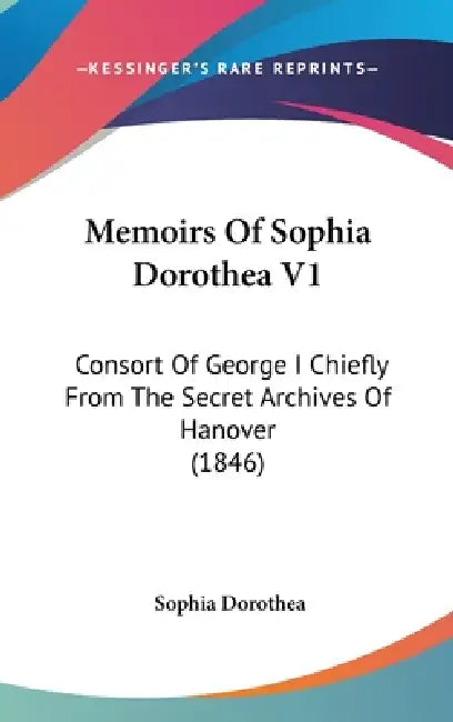 Memoirs Of Sophia Dorothea V1: Consort Of George I Chiefly From The Secret Archives Of Hanover (1846) by Sophia Dorothea