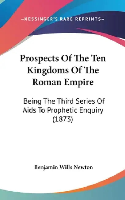 Prospects Of The Ten Kingdoms Of The Roman Empire: Being The Third Series Of Aids To Prophetic Enquiry (1873) by Benjamin Wills Newton