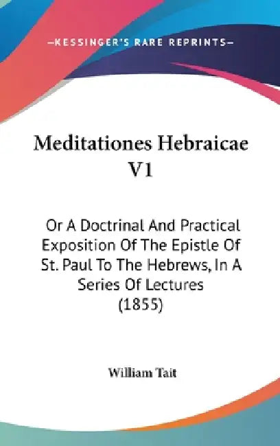 Meditationes Hebraicae V1: Or A Doctrinal And Practical Exposition Of The Epistle Of St. Paul To The Hebrews, In A Series Of Lectures (1855) by William Tait