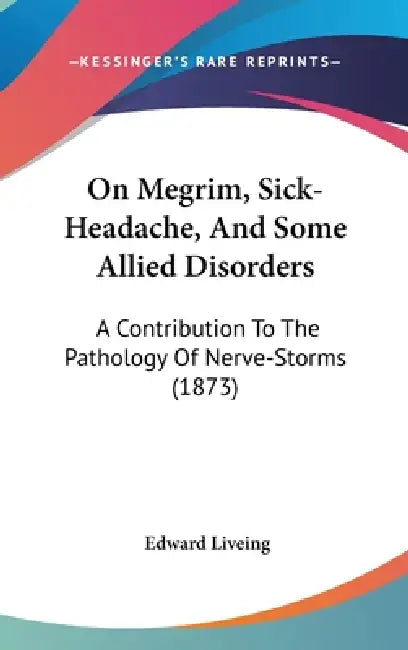 On Megrim, Sick-Headache, And Some Allied Disorders: A Contribution To The Pathology Of Nerve-Storms (1873) by Edward Liveing