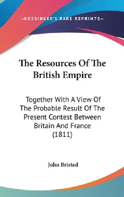 The Resources Of The British Empire: Together With A View Of The Probable Result Of The Present Contest Between Britain And France (1811) by John Bristed