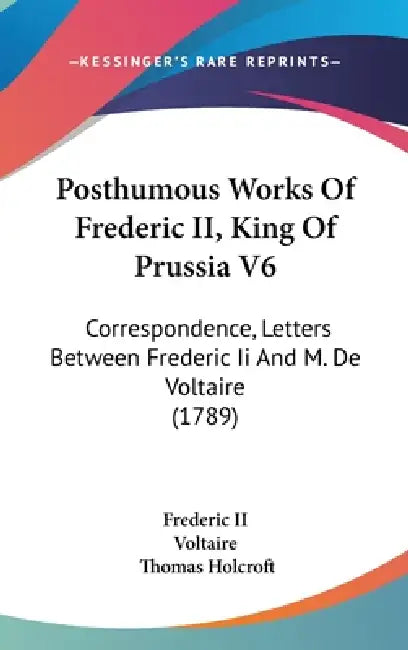 Posthumous Works Of Frederic II, King Of Prussia V6: Correspondence, Letters Between Frederic Ii And M. De Voltaire (1789) by Frederic II, Voltaire, Thomas Holcroft