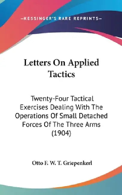 Letters On Applied Tactics: Twenty-Four Tactical Exercises Dealing With The Operations Of Small Detached Forces Of The Three Arms (1904) by Otto F. W. T. Griepenkerl
