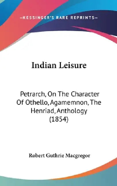 Indian Leisure: Petrarch, On The Character Of Othello, Agamemnon, The Henriad, Anthology (1854) by Robert Guthrie MacGregor