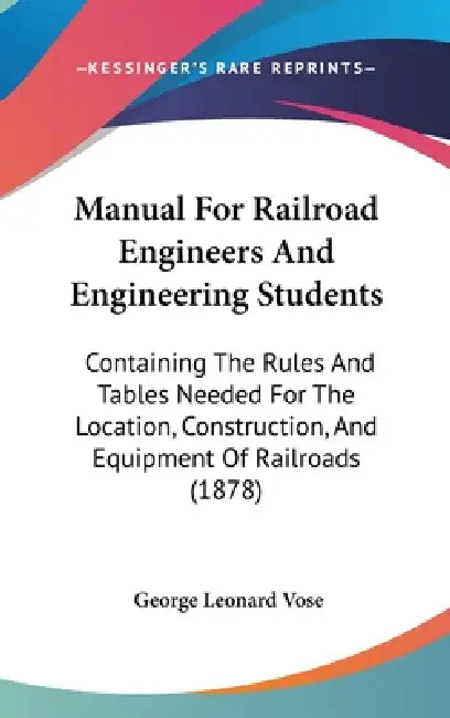 Manual For Railroad Engineers And Engineering Students: Containing The Rules And Tables Needed For The Location, Construction, And Equipment Of Railro by George Leonard Vose