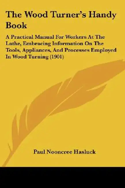 The Wood Turner's Handy Book: A Practical Manual For Workers At The Lathe, Embracing Information On The Tools, Appliances, And Processes Employed In by Paul Nooncree Hasluck