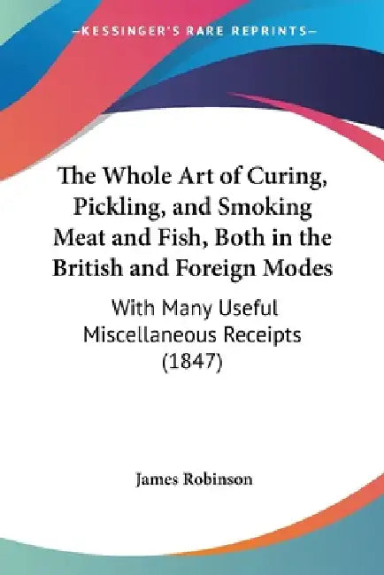 The Whole Art of Curing, Pickling, and Smoking Meat and Fish, Both in the British and Foreign Modes: With Many Useful Miscellaneous Receipts (1847) by James Robinson