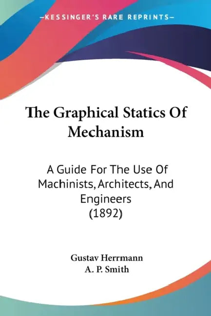 The Graphical Statics Of Mechanism: A Guide For The Use Of Machinists, Architects, And Engineers (1892) by Gustav Herrmann, A. P. Smith