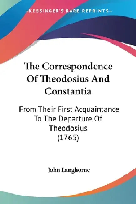 The Correspondence Of Theodosius And Constantia: From Their First Acquaintance To The Departure Of Theodosius (1765) by John Langhorne