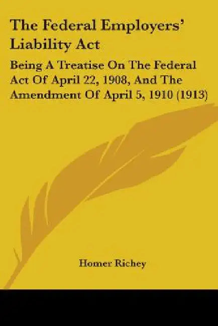 The Federal Employers' Liability Act: Being A Treatise On The Federal Act Of April 22, 1908, And The Amendment Of April 5, 1910 (1913) by Homer Richey
