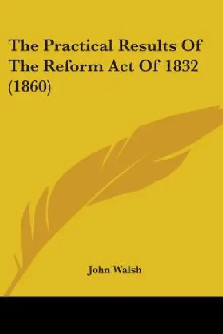The Practical Results Of The Reform Act Of 1832 (1860) by John Walsh