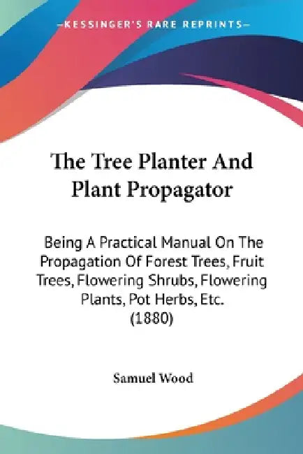 The Tree Planter And Plant Propagator: Being A Practical Manual On The Propagation Of Forest Trees, Fruit Trees, Flowering Shrubs, Flowering Plants, P by Samuel Wood