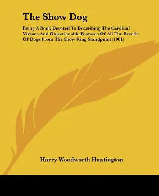 The Show Dog: Being A Book Devoted To Describing The Cardinal Virtues And Objectionable Features Of All The Breeds Of Dogs From The by Harry Woodworth Huntington