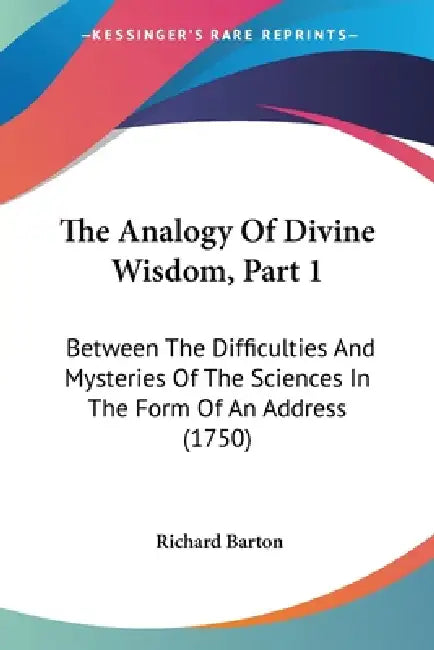 The Analogy Of Divine Wisdom, Part 1: Between The Difficulties And Mysteries Of The Sciences In The Form Of An Address (1750) by Richard Barton
