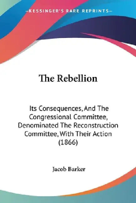 The Rebellion: Its Consequences, And The Congressional Committee, Denominated The Reconstruction Committee, With Their Action (1866) by Jacob Barker