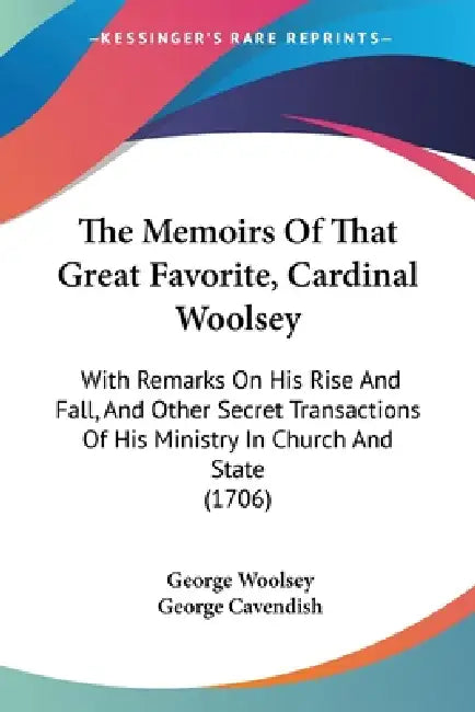 The Memoirs Of That Great Favorite, Cardinal Woolsey: With Remarks On His Rise And Fall, And Other Secret Transactions Of His Ministry In Church And S by George Woolsey, George Cavendish
