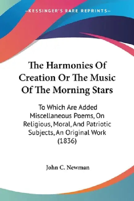 The Harmonies Of Creation Or The Music Of The Morning Stars: To Which Are Added Miscellaneous Poems, On Religious, Moral, And Patriotic Subjects, An O by John C. Newman
