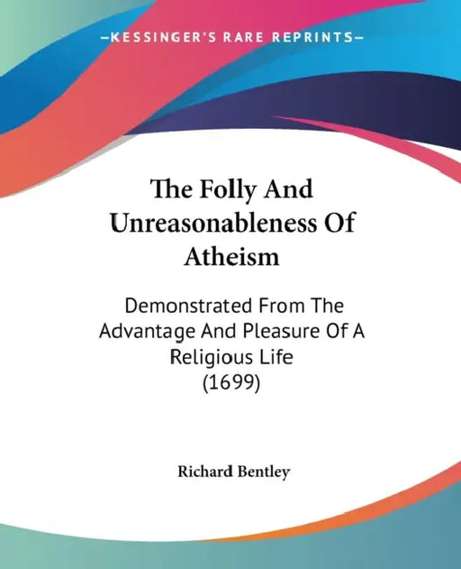 The Folly And Unreasonableness Of Atheism: Demonstrated From The Advantage And Pleasure Of A Religious Life (1699) by Richard Bentley