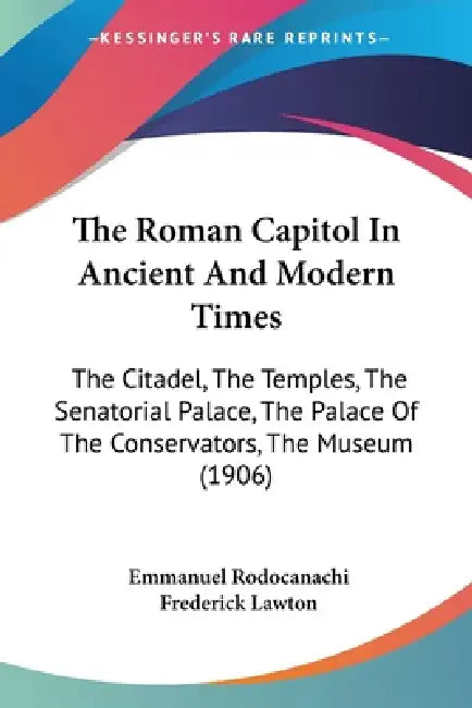 The Roman Capitol In Ancient And Modern Times: The Citadel, The Temples, The Senatorial Palace, The Palace Of The Conservators, The Museum (1906) by Emmanuel Rodocanachi, Frederick Lawton