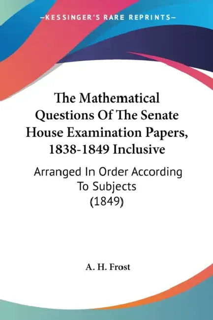 The Mathematical Questions Of The Senate House Examination Papers, 1838-1849 Inclusive: Arranged In Order According To Subjects (1849) by A. H. Frost