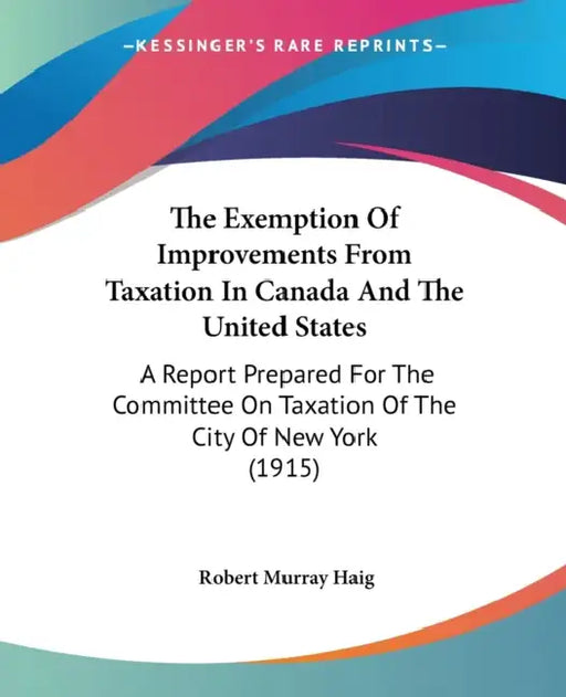 The Exemption Of Improvements From Taxation In Canada And The United States: A Report Prepared For The Committee On Taxation Of The City Of New York ( by Robert Murray Haig