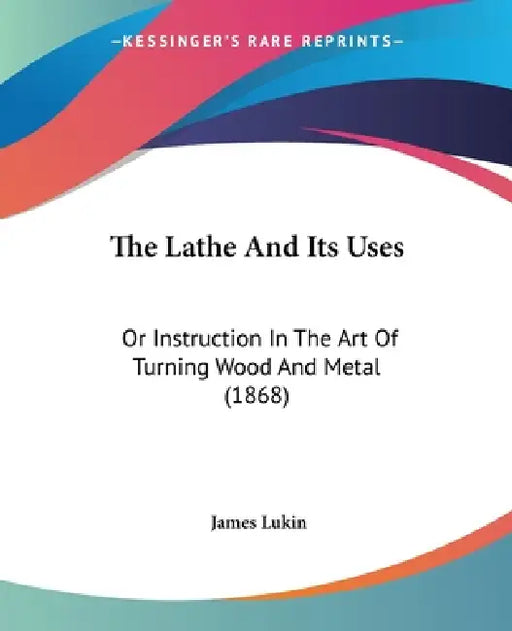 The Lathe And Its Uses: Or Instruction In The Art Of Turning Wood And Metal (1868) by James Lukin