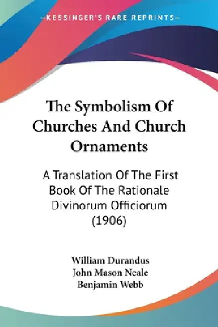 The Symbolism Of Churches And Church Ornaments: A Translation Of The First Book Of The Rationale Divinorum Officiorum (1906) by William Durandus, John Mason Neale, Benjamin Webb