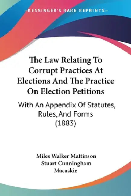 The Law Relating To Corrupt Practices At Elections And The Practice On Election Petitions: With An Appendix Of Statutes, Rules, And Forms (1883) by Miles Walker Mattinson, Stuart Cunningham Macaskie