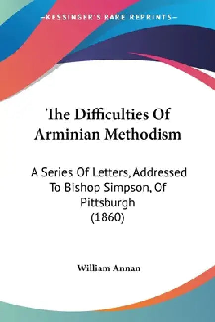 The Difficulties Of Arminian Methodism: A Series Of Letters, Addressed To Bishop Simpson, Of Pittsburgh (1860) by William Annan