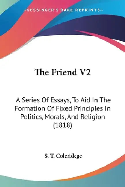 The Friend V2: A Series Of Essays, To Aid In The Formation Of Fixed Principles In Politics, Morals, And Religion (1818) by S. T. Coleridege