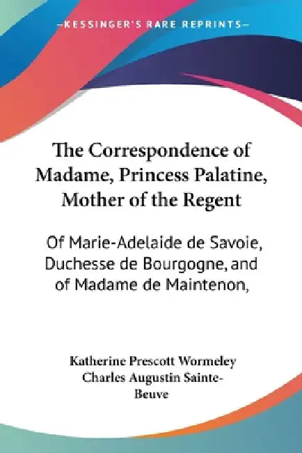 The Correspondence of Madame, Princess Palatine, Mother of the Regent: Of Marie-Adelaide de Savoie, Duchesse de Bourgogne, and of Madame de Maintenon, by Katherine Prescott Wormeley, Charles Augustin Sainte-Beuve