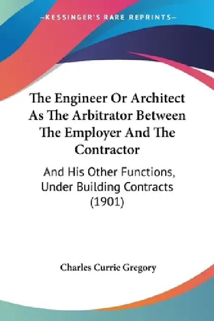 The Engineer Or Architect As The Arbitrator Between The Employer And The Contractor: And His Other Functions, Under Building Contracts (1901) by Charles Currie Gregory
